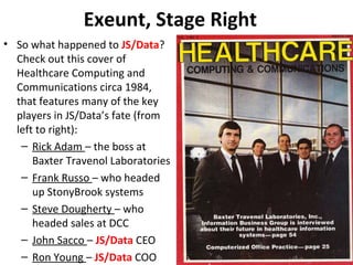 Exeunt, Stage Right
• So what happened to JS/Data?
Check out this cover of
Healthcare Computing and
Communications circa 1984,
that features many of the key
players in JS/Data’s fate (from
left to right):
– Rick Adam – the boss at
Baxter Travenol Laboratories
– Frank Russo – who headed
up StonyBrook systems
– Steve Dougherty – who
headed sales at DCC
– John Sacco – JS/Data CEO
– Ron Young – JS/Data COO
 