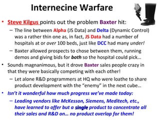 Internecine Warfare
• Steve Kilgus points out the problem Baxter hit:
– The line between Alpha (JS Data) and Delta (Dynamic Control)
was a rather thin one as, in fact, JS Data had a number of
hospitals at or over 100 beds, just like DCC had many under!
– Baxter allowed prospects to chose between them, running
demos and giving bids for both so the hospital could pick…
• Sounds magnanimous, but it drove Baxter sales people crazy in
that they were basically competing with each other!
– Let alone R&D programmers at HQ who were loathe to share
product development with the “enemy” in the next cube…
• Isn’t it wonderful how much progress we’ve made today:
– Leading vendors like McKesson, Siemens, Meditech, etc.,
have learned to offer but a singlesingle product to concentrate all
their sales and R&D on… no product overlap for them!
 