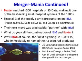 Merger-Mania Continued!
• Baxter reached ≈300 hospitals on JS-Data, making it one
of the best-selling small-hospital systems of the 1980s.
• Since all 3 of the supply giant’s products ran on IBM,
(Alpha on Sys 36, Delta on Sys 38, and Omega on mainframes)
• Their next move was predictable: “partner” with IBM!
• What do you call the combination of IBM and Baxter?
• Why: IBAX of course, the “next big thing” in 1989 HIS,
who immediately re-named their 3 acquired products:
• JS Data/Alpha became Series 3000
• DCC/Delta became Series 4000
- Mainframe/Omega = Series 5000
- Got it? Good because it’s all gonna
change with the next merger…
 