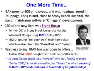 One More Time…
• IBAX grew to 800 employees, and was headquartered in
Hauppage, Long Island, close to Stony Brook Hospital, the
site of mainframe software “Omega’s” development.
• CEO of the new firm was Frank Russo
– Former CIO at Stony Brook University Hospital
– Who built Omega using IBM’s “PCS/ADS”
– IBM’s tools for “roll your own” mainframe sites,
– Which evolved from the “Duke/Parkland” System.
• Needless to say, IBAX too was open to offers…
– And in 1994 HBOC bought them and their ≈600 clients!
– JS Data (Series 3000) was “merged” with DCC (4000) to make
“Series 2000,” later shortened to just “Series,” in which pieces of
JS-Data’s RPG code still runs in hundreds of hospitals today!
 