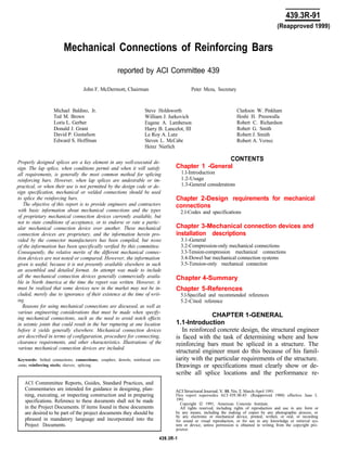 439.3R-91
Mechanical Connections of Reinforcing Bars
(Reapproved 1999)
reported by ACI Committee 439
John F. McDermott, Chairman Peter Meza, Secretary
Michael Baldino, Jr.
Ted M. Brown
Loris L. Gerber
Donald J. Grant
David P. Gustafson
Edward S. Hoffman
Steve Holdsworth
William J. Jurkovich
Eugene A. Lamberson
Harry B. Lancelot, III
Le Roy A. Lutz
Steven L. McCabe
Heinz Nierlich
Clarkson W. Pinkham
Hoshi H. Presswalla
Robert C. Richardson
Robert G. Smith
Robert J. Smith
Robert A. Vernec
Properly designed splices are a key element in any well-executed de-
sign. The lap splice, when conditions permit and when it will satisfy
all requirements, is generally the most common method for splicing
reinforcing bars. However, when lap splices are undesirable or im-
practical, or when their use is not permitted by the design code or de-
sign specification, mechanical or welded connections should be used
to splice the reinforcing bars.
The objective of this report is to provide engineers and contractors
with basic information about mechanical connections and the types
of proprietary mechanical connection devices currently available, but
not to state conditions of acceptance, or to endorse or rate a partic-
ular mechanical connection device over another. These mechanical
connection devices are proprietary, and the information herein pro-
vided by the connector manufacturers has been compiled, but none
of the information has been specifically verified by this committee.
Consequently, the relative merits of the different mechanical connec-
tion devices are not noted or compared. However, the information
given is useful, because it is not presently available elsewhere in such
an assembled and detailed format. An attempt was made to include
all the mechanical connection devices generally commercially availa-
ble in North America at the time the report was written. However, it
must be realized that some devices new in the market may not be in-
cluded, merely due to ignorance of their existence at the time of writ-
ing.
Reasons for using mechanical connections are discussed, as well as
various engineering considerations that must be made when spectfy-
ing mechanical connections, such as the need to avoid notch effects
in seismic joints that could result in the bar rupturing at one location
before it yields generally elsewhere. Mechanical connection devices
are described in terms of configuration, procedure for connecting,
clearance requirements, and other characteristics. Illustrations of the
various mechanical connection devices are included.
Keywords: bolted connections; connections; couplers; dowels; reinforced con-
crete; reinforcing steels; sleeves; splicing.
ACI Commmittee Reports, Guides, Standard Practices, and
Commentaries are intended for guidance in designing, plan-
ning, executing, or inspecting construction and in preparing
specifications. Reference to these documents shall not be made
in the Project Documents. If items found in these documents
are desired to be part of the project documents they should be
phrased in mandatory language and incorporated into the
Project Documents.
CONTENTS
Chapter 1 -General
1.l-Introduction
1.2-Usage
1.3-General considerations
Chapter 2-Design requirements for mechanical
connections
2.l-Codes and specifications
Chapter 3-Mechanical connection devices and
installation descriptions
3.1-General
3.2-Compression-only mechanical connections
3.3-Tension-compression mechanical connections
3.4-Dowel bar mechanical connection systems
3.5-Tension-only mechanical connection
Chapter 4-Summary
Chapter 5-References
5.l-Specified and recommended references
5.2-Cited reference
CHAPTER 1-GENERAL
1.1-Introduction
In reinforced concrete design, the structural engineer
is faced with the task of determining where and how
reinforcing bars must be spliced in a structure. The
structural engineer must do this because of his famil-
iarity with the particular requirements of the structure.
Drawings or specifications must clearly show or de-
scribe all splice locations and the performance re-
ACI Structural Journal, V. 88, No. 2, March-April 1991.
This report supersedes ACI 439.3R-83 (Reapproved 1988) effective June I,
1991.
Copyright 0 1991, American Concrete Institute.
All rights reserved, including rights of reproduction and use in any form or
by any means, including the making of copies by any photographic process, or
by any electronic or mechanical device, printed, written, or oral, or recording
for sound or visual reproduction, or for use in any knowledge or retrieval sys-
tem or device, unless permission is obtained in writing from the copyright pro-
prietor.
439.3R-1
 