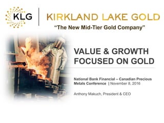 Click to edit Master title style
• Click to edit Master
text styles
– Second level
• Third level
– Fourth level
» Fifth level
• Click to edit Master
text styles
– Second level
• Third level
– Fourth level
» Fifth level
TSX:KLG 1 klgold.com
VALUE & GROWTH
FOCUSED ON GOLD
National Bank Financial – Canadian Precious
Metals Conference | November 8, 2016
Anthony Makuch, President & CEO
“The New Mid-Tier Gold Company”
 