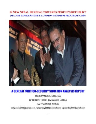 IS NEW NEPAL HEADING TOWARDS PEOPLE’S REPUBLIC?
(MAOIST GOVERNMENT’S COMMON MINIMUM PROGRAM (CMP)




 A GENERAL POLITICO-SECURITY SITUATION ANALYSIS REPORT
                         Raj K PANDEY, MBS, MA
                  GPO BOX: 19862, Jawalakhel, Lalitpur
                           KAHTMANDU, NEPAL
rajkpandey2000@yahoo.com, rajkpandey2000@hotmail.com, rajkpandey2000@gmail.com


                                      1
 