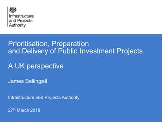 Prioritisation, Preparation
and Delivery of Public Investment Projects
A UK perspective
James Ballingall
Infrastructure and Projects Authority
27th March 2018
 