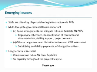 Emerging lessons
 SNGs are often key players delivering infrastructure via PPPs
 Multi-level/intergovernmental lens in important
 (+) Some arrangements can mitigate risks and facilitate SN PPPs
 Regulatory coherence, standardization of contracts and
documentation, staffing support, project reviews
 (-) Other arrangements can distort incentives and VFM assessment
 Subsidizing availability payments, off-budget incentives
 Long-term view is crucial
 Constraints on future SN fiscal flexibility
 SN capacity throughout the project life cycle
Thank you.
 