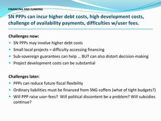 Challenges now:
 SN PPPs may involve higher debt costs
 Small local projects = difficulty accessing financing
 Sub-sovereign guarantees can help … BUT can also distort decision-making
 Project development costs can be substantial
Challenges later:
 PPPs can reduce future fiscal flexibility
 Ordinary liabilities must be financed from SNG coffers (what of tight budgets?)
 Will PPP raise user-fees? Will political discontent be a problem? Will subsidies
continue?
FINANCING AND FUNDING
SN PPPs can incur higher debt costs, high development costs,
challenge of availability payments, difficulties w/user fees.
 