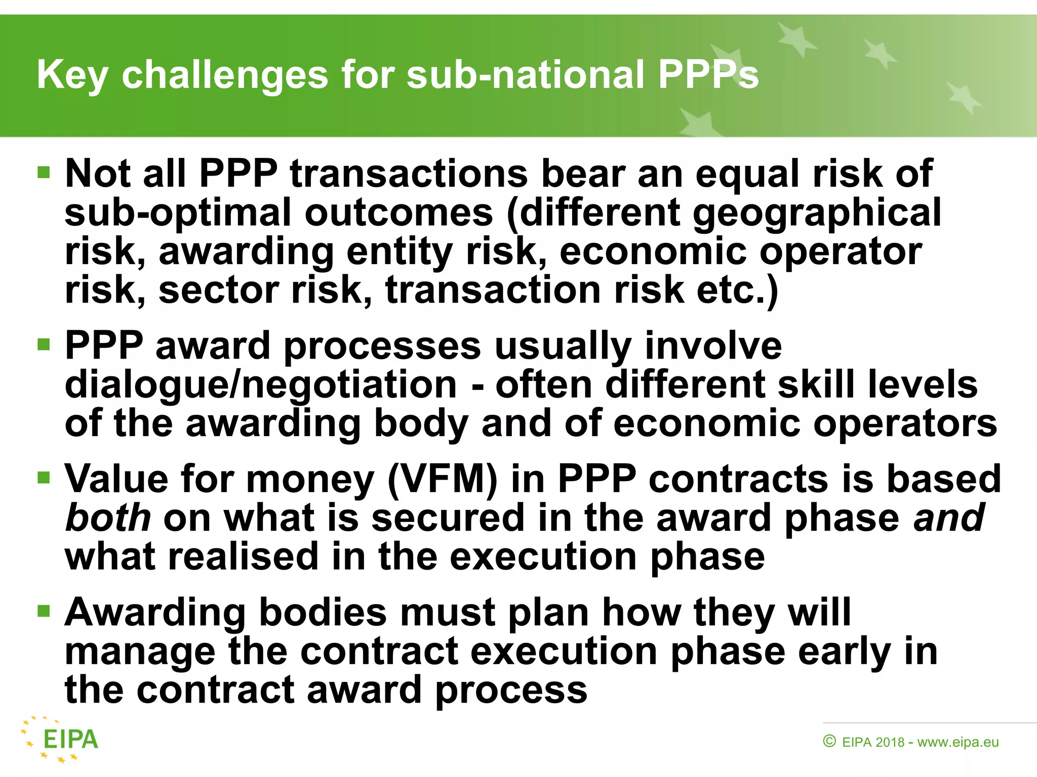 EIPA 2018 - www.eipa.eu©
Key challenges for sub-national PPPs
 Not all PPP transactions bear an equal risk of
sub-optimal outcomes (different geographical
risk, awarding entity risk, economic operator
risk, sector risk, transaction risk etc.)
 PPP award processes usually involve
dialogue/negotiation - often different skill levels
of the awarding body and of economic operators
 Value for money (VFM) in PPP contracts is based
both on what is secured in the award phase and
what realised in the execution phase
 Awarding bodies must plan how they will
manage the contract execution phase early in
the contract award process
 
