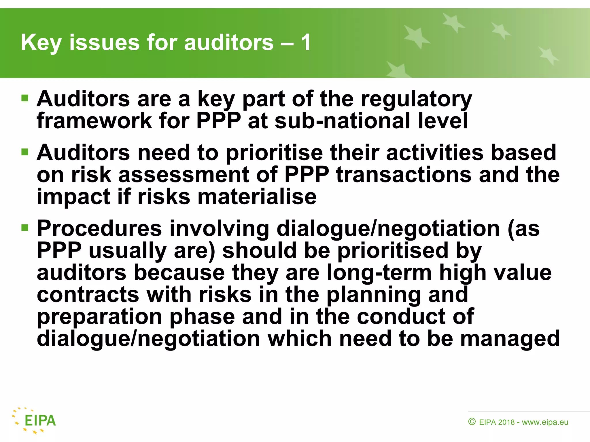 EIPA 2018 - www.eipa.eu©
Key issues for auditors – 1
 Auditors are a key part of the regulatory
framework for PPP at sub-national level
 Auditors need to prioritise their activities based
on risk assessment of PPP transactions and the
impact if risks materialise
 Procedures involving dialogue/negotiation (as
PPP usually are) should be prioritised by
auditors because they are long-term high value
contracts with risks in the planning and
preparation phase and in the conduct of
dialogue/negotiation which need to be managed
 