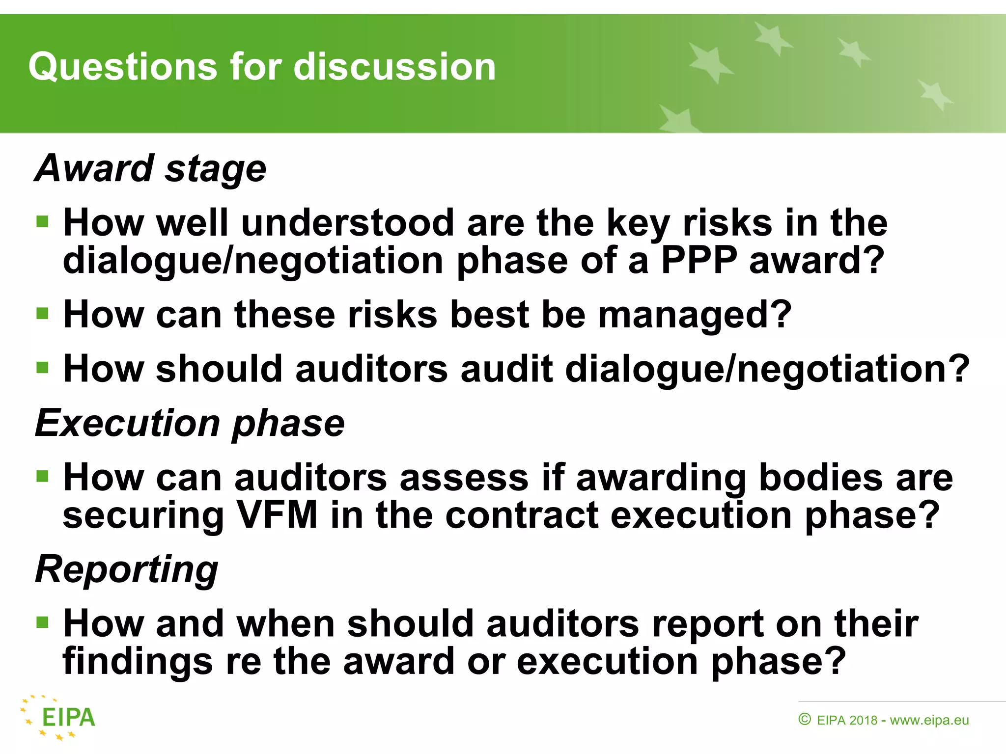 EIPA 2018 - www.eipa.eu©
Questions for discussion
Award stage
 How well understood are the key risks in the
dialogue/negotiation phase of a PPP award?
 How can these risks best be managed?
 How should auditors audit dialogue/negotiation?
Execution phase
 How can auditors assess if awarding bodies are
securing VFM in the contract execution phase?
Reporting
 How and when should auditors report on their
findings re the award or execution phase?
 