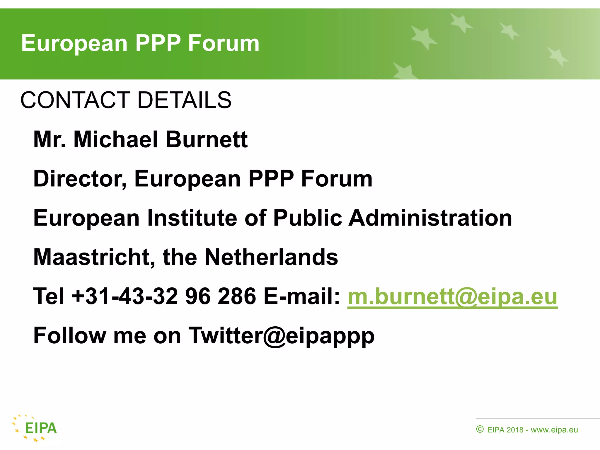 EIPA 2018 - www.eipa.eu©
European PPP Forum
CONTACT DETAILS
Mr. Michael Burnett
Director, European PPP Forum
European Institute of Public Administration
Maastricht, the Netherlands
Tel +31-43-32 96 286 E-mail: m.burnett@eipa.eu
Follow me on Twitter@eipappp
 