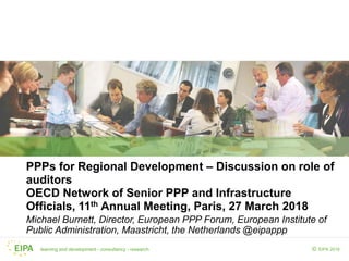 learning and development - consultancy - research EIPA 2018©
PPPs for Regional Development – Discussion on role of
auditors
OECD Network of Senior PPP and Infrastructure
Officials, 11th Annual Meeting, Paris, 27 March 2018
Michael Burnett, Director, European PPP Forum, European Institute of
Public Administration, Maastricht, the Netherlands @eipappp
 
