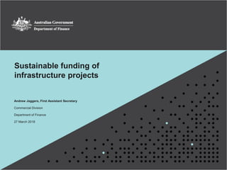 1
Sustainable funding of
infrastructure projects
Andrew Jaggers, First Assistant Secretary
Commercial Division
Department of Finance
27 March 2018
 