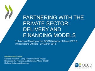 PARTNERING WITH THE
PRIVATE SECTOR:
DELIVERY AND
FINANCING MODELS
11th Annual Meeting of the OECD Network of Senor PPP &
infrastructure Officials - 27 March 2018
Raffaele Della Croce
Senior Economist - Long Term Investment Project
Directorate for Financial and Enterprise Affairs- OECD
Raffaele.dellacroce@oecd.org
 