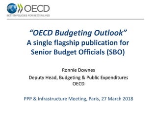“OECD Budgeting Outlook”
A single flagship publication for
Senior Budget Officials (SBO)
Ronnie Downes
Deputy Head, Budgeting & Public Expenditures
OECD
PPP & Infrastructure Meeting, Paris, 27 March 2018
 