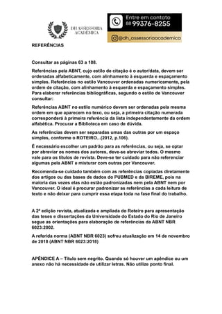 REFERÊNCIAS
Consultar as páginas 63 a 108.
Referências pela ABNT, cujo estilo de citação é o autor/data, devem ser
ordenadas alfabeticamente, com alinhamento à esquerda e espaçamento
simples. Referências no estilo Vancouver ordenadas numericamente, pela
ordem de citação, com alinhamento à esquerda e espaçamento simples.
Para elaborar referências bibliográficas, segundo o estilo de Vancouver
consultar:
Referências ABNT no estilo numérico devem ser ordenadas pela mesma
ordem em que aparecem no texo, ou seja, a primeira citação numerada
corresponderá à primeira referência da lista independentemente da ordem
alfabética. Procurar a Biblioteca em caso de dúvida.
As referências devem ser separadas umas das outras por um espaço
simples, conforme o ROTEIRO...(2012, p.106).
É necessário escolher um padrão para as referências, ou seja, se optar
por abreviar os nomes dos autores, deve-se abreviar todos. O mesmo
vale para os títulos de revista. Deve-se ter cuidado para não referenciar
algumas pela ABNT e misturar com outras por Vancouver.
Recomenda-se cuidado também com as referências copiadas diretamente
dos artigos ou das bases de dados do PUBMED e da BIREME, pois na
maioria das vezes elas não estão padronizadas nem pela ABNT nem por
Vancouver. O ideal é procurar padronizar as referências a cada leitura de
texto e não deixar para cumprir essa etapa toda na fase final do trabalho.
A 2ª edição revista, atualizada e ampliada do Roteiro para apresentação
das teses e dissertações da Universidade do Estado do Rio de Janeiro
segue as orientações para elaboração de referências da ABNT NBR
6023:2002.
A referida norma (ABNT NBR 6023) sofreu atualização em 14 de novembro
de 2018 (ABNT NBR 6023:2018)
APÊNDICE A – Título sem negrito. Quando só houver um apêndice ou um
anexo não há necessidade de utilizar letras. Não utilize ponto final.
 