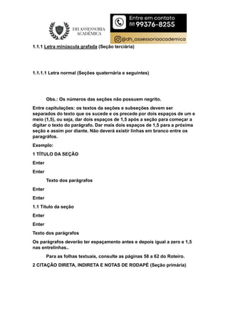 1.1.1 Letra minúscula grafada (Seção terciária)
1.1.1.1 Letra normal (Seções quaternária e seguintes)
Obs.: Os números das seções não possuem negrito.
Entre capitulações: os textos da seções e subseções devem ser
separados do texto que os sucede e os precede por dois espaços de um e
meio (1,5), ou seja, dar dois espaços de 1,5 após a seção para começar a
digitar o texto do parágrafo. Dar mais dois espaços de 1,5 para a próxima
seção e assim por diante. Não deverá existir linhas em branco entre os
paragráfos.
Exemplo:
1 TÍTULO DA SEÇÃO
Enter
Enter
Texto dos parágrafos
Enter
Enter
1.1 Título da seção
Enter
Enter
Texto dos parágrafos
Os parágrafos deverão ter espaçamento antes e depois igual a zero e 1,5
nas entrelinhas..
Para as folhas textuais, consulte as páginas 58 a 62 do Roteiro.
2 CITAÇÃO DIRETA, INDIRETA E NOTAS DE RODAPÉ (Seção primária)
 