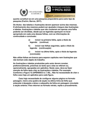 quanto constituir-se em uma pesquisa preparatória para outro tipo de
pesquisa (Fachin; Barros, 2017).
Os títulos das tabelas e ilustrações devem aparecer acima das mesmas.
O alinhamento dos mesmos poderá ser ajustado à largura das ilustrações
e tabelas. Ilustrações e tabelas que não couberem em apenas uma folha
poderão ser divididas, desde que as legendas apareçam no local
apropriado em cada uma dessas folhas, com as informações de
continuidade e conclusão:
a) incluir na primeira folha, após o título da
legenda: (continua)
b) incluir nas folhas seguintes, após o título da
legenda: (continuação)
c) incluir na última folha, após o título da legenda:
(conclusão)
Não utilize folhas em branco para separar capítulos nem ilustrações que
não tenham sido objeto do trabalho.
As ilustrações e tabelas produzidas pelo autor devem constar,
preferencialmente, próximas ao texto que a elas se referem ou,
opcionalmente, agrupadas em apêndice. Neste caso, deve-se fazer
menção da folha após citar as ilustrações e tabelas. Por exemplo:
Conforme a Figura 12 (APÊNDICE A, f. 59)... Não há necessidade de citar a
folha caso haja um apêndice para cada figura.
Caso haja necessidade de configurar alguma página no formato
paisagem, insira uma quebra de seção na última linha da folha que
antecede à desejada e deixe o cabeçalho da folha em paisagem vinculado
à seção anterior. Para retornar ao formato retrato, repita o procedimento.
 