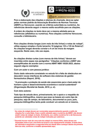 Para a elaboração das citações e sitemas de chamada, deve-se optar
pelas normas padrão da Associação Brasileira de Normas Técnicas
(ABNT) ou Vancouver, usando os critérios autor/data ou numérico. As
referências deverão seguir o mesmo estilo escolhido para as citações.
A ordem de citações no texto deve ser a mesma adotada para as
referências (alfabética ou numérica). Para citações conforme Vancouver,
consulte o bibliotecário.
Para citações diretas longas (com mais de três linhas) e notas de rodapé1,
utilize espaço simples e fonte tamanho 10 (páginas 133 a 135 do Roteiro)2.
As citações longas deverão constar a 4 cm do início da margem
esquerda. Neste caso, não use aspas.
As citações diretas curtas (com menos de três linhas) “devem ser
inseridas entre aspas nos parágrafos.” Citações conforme a ABNT são
exemplificadas de acordo com a norma ABNT NBR 10520:2023, abaixo
seguem alguns exemplos:
Com um autor e com pessoa jurídica:
Outro dado relevante constatado no estudo foi a falta de obstáculos em
descobrir novas interfaces de software dos sistemas de gestão
farmacêutica (Report, 2018).
“A promoção e proteção da saúde são essenciais para o bem-estar do
homem e para o desenvolvimento econômico e social sustentável”
(Organização Mundial da Saúde, 2010, p. xi).
Com dois autores:
Todo tipo de estudo deve, primeiramente, ter o apoio e o respaldo da
pesquisa bibliográfica, mesmo que esse se baseie em outro tipo de
pesquisa, seja de campo, de laboratório, documental ou pura, pois,
pesquisa bibliográfica tanto pode conduzir um estudo em si mesmo,
1 As notas de rodapé devem ser numeradas sequencialmente quando o estilo de
citações for o autor/data. Caso o estilo adotado seja o numérico da ABNT, não devem
existir notas de rodapé no texto. Entretanto, se o estilo numérico for o de Vancouver,
poderão ser adotadas notas de rodapé indicadas por asterisco.
2 Quando houver mais de uma nota de rodapé na mesma folha, estas devem ser
separadas entre si por uma linha em branco com espaçamento simples. O texto deve
ser alinhado à esquerda e a segunda linha em diante deve começar abaixo da primeira
letra da nota, conforme o modelo apresentado aqui.
 