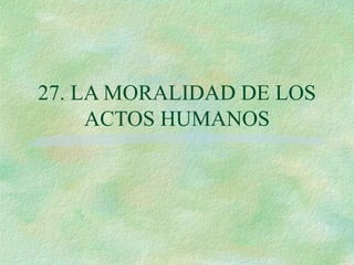 27. LA MORALIDAD DE LOS
ACTOS HUMANOS
 
