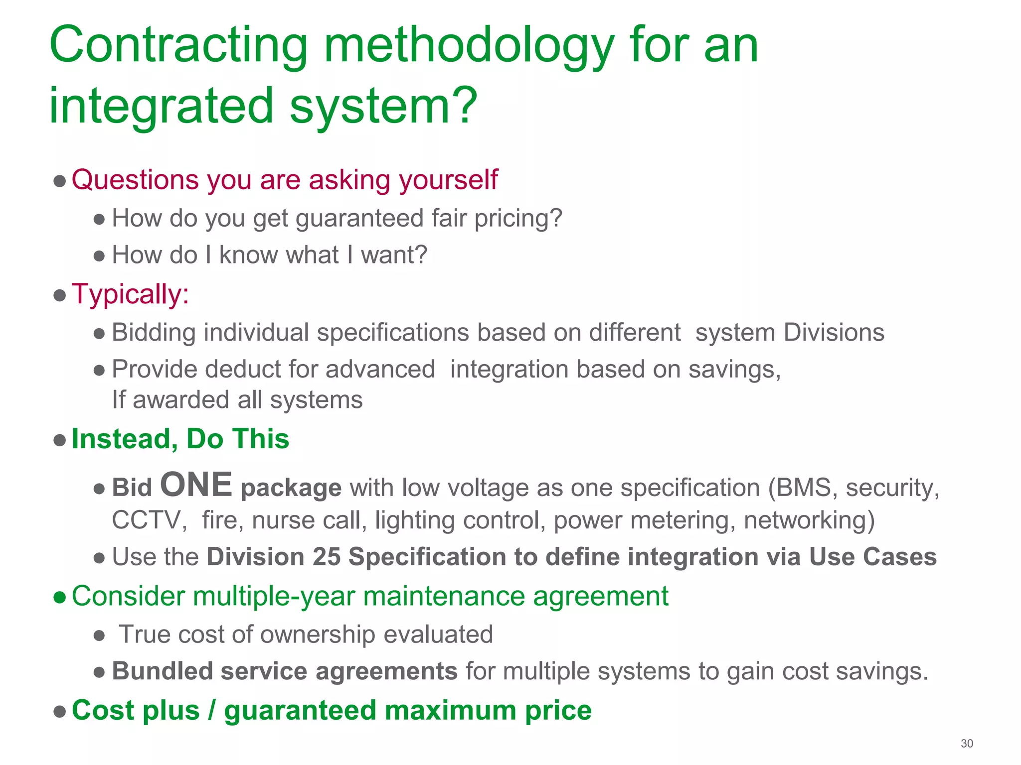 30
Contracting methodology for an
integrated system?
●Questions you are asking yourself
● How do you get guaranteed fair pricing?
● How do I know what I want?
●Typically:
● Bidding individual specifications based on different system Divisions
● Provide deduct for advanced integration based on savings,
If awarded all systems
●Instead, Do This
● Bid ONE package with low voltage as one specification (BMS, security,
CCTV, fire, nurse call, lighting control, power metering, networking)
● Use the Division 25 Specification to define integration via Use Cases
●Consider multiple-year maintenance agreement
● True cost of ownership evaluated
● Bundled service agreements for multiple systems to gain cost savings.
●Cost plus / guaranteed maximum price
 