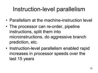 10
Instruction-level parallelism
• Parallelism at the machine-instruction level
• The processor can re-order, pipeline
instructions, split them into
microinstructions, do aggressive branch
prediction, etc.
• Instruction-level parallelism enabled rapid
increases in processor speeds over the
last 15 years
 