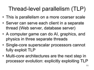 11
Thread-level parallelism (TLP)
• This is parallelism on a more coarser scale
• Server can serve each client in a separate
thread (Web server, database server)
• A computer game can do AI, graphics, and
physics in three separate threads
• Single-core superscalar processors cannot
fully exploit TLP
• Multi-core architectures are the next step in
processor evolution: explicitly exploiting TLP
 