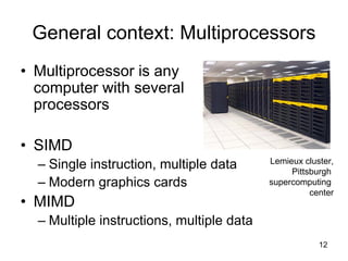 12
General context: Multiprocessors
• Multiprocessor is any
computer with several
processors
• SIMD
– Single instruction, multiple data
– Modern graphics cards
• MIMD
– Multiple instructions, multiple data
Lemieux cluster,
Pittsburgh
supercomputing
center
 