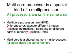 14
Multi-core processor is a special
kind of a multiprocessor:
All processors are on the same chip
• Multi-core processors are MIMD:
Different cores execute different threads
(Multiple Instructions), operating on different
parts of memory (Multiple Data).
• Multi-core is a shared memory multiprocessor:
All cores share the same memory
 