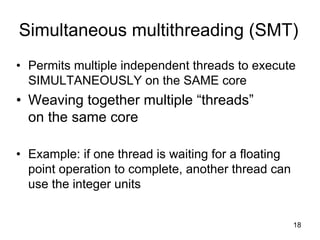 18
Simultaneous multithreading (SMT)
• Permits multiple independent threads to execute
SIMULTANEOUSLY on the SAME core
• Weaving together multiple “threads”
on the same core
• Example: if one thread is waiting for a floating
point operation to complete, another thread can
use the integer units
 