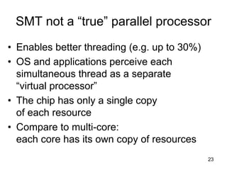 23
SMT not a “true” parallel processor
• Enables better threading (e.g. up to 30%)
• OS and applications perceive each
simultaneous thread as a separate
“virtual processor”
• The chip has only a single copy
of each resource
• Compare to multi-core:
each core has its own copy of resources
 