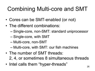 26
Combining Multi-core and SMT
• Cores can be SMT-enabled (or not)
• The different combinations:
– Single-core, non-SMT: standard uniprocessor
– Single-core, with SMT
– Multi-core, non-SMT
– Multi-core, with SMT: our fish machines
• The number of SMT threads:
2, 4, or sometimes 8 simultaneous threads
• Intel calls them “hyper-threads”
 