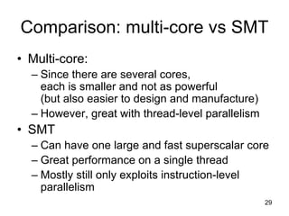 29
Comparison: multi-core vs SMT
• Multi-core:
– Since there are several cores,
each is smaller and not as powerful
(but also easier to design and manufacture)
– However, great with thread-level parallelism
• SMT
– Can have one large and fast superscalar core
– Great performance on a single thread
– Mostly still only exploits instruction-level
parallelism
 
