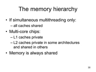 30
The memory hierarchy
• If simultaneous multithreading only:
– all caches shared
• Multi-core chips:
– L1 caches private
– L2 caches private in some architectures
and shared in others
• Memory is always shared
 