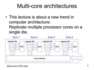 4
Multi-core architectures
• This lecture is about a new trend in
computer architecture:
Replicate multiple processor cores on a
single die.
Core 1 Core 2 Core 3 Core 4
Multi-core CPU chip
 