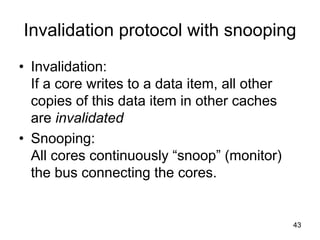 43
Invalidation protocol with snooping
• Invalidation:
If a core writes to a data item, all other
copies of this data item in other caches
are invalidated
• Snooping:
All cores continuously “snoop” (monitor)
the bus connecting the cores.
 