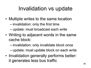 49
Invalidation vs update
• Multiple writes to the same location
– invalidation: only the first time
– update: must broadcast each write
• Writing to adjacent words in the same
cache block:
– invalidation: only invalidate block once
– update: must update block on each write
• Invalidation generally performs better:
it generates less bus traffic
 