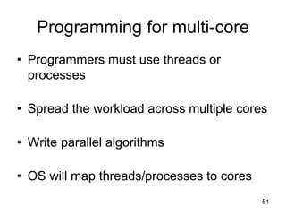51
Programming for multi-core
• Programmers must use threads or
processes
• Spread the workload across multiple cores
• Write parallel algorithms
• OS will map threads/processes to cores
 