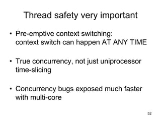 52
Thread safety very important
• Pre-emptive context switching:
context switch can happen AT ANY TIME
• True concurrency, not just uniprocessor
time-slicing
• Concurrency bugs exposed much faster
with multi-core
 