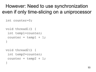 53
However: Need to use synchronization
even if only time-slicing on a uniprocessor
int counter=0;
void thread1() {
int temp1=counter;
counter = temp1 + 1;
}
void thread2() {
int temp2=counter;
counter = temp2 + 1;
}
 