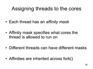 55
Assigning threads to the cores
• Each thread has an affinity mask
• Affinity mask specifies what cores the
thread is allowed to run on
• Different threads can have different masks
• Affinities are inherited across fork()
 
