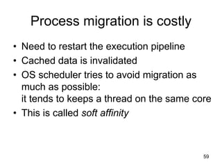 59
Process migration is costly
• Need to restart the execution pipeline
• Cached data is invalidated
• OS scheduler tries to avoid migration as
much as possible:
it tends to keeps a thread on the same core
• This is called soft affinity
 