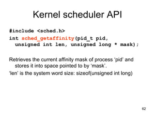 62
Kernel scheduler API
#include <sched.h>
int sched_getaffinity(pid_t pid,
unsigned int len, unsigned long * mask);
Retrieves the current affinity mask of process ‘pid’ and
stores it into space pointed to by ‘mask’.
‘len’ is the system word size: sizeof(unsigned int long)
 