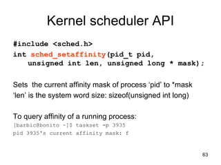 63
Kernel scheduler API
#include <sched.h>
int sched_setaffinity(pid_t pid,
unsigned int len, unsigned long * mask);
Sets the current affinity mask of process ‘pid’ to *mask
‘len’ is the system word size: sizeof(unsigned int long)
To query affinity of a running process:
[barbic@bonito ~]$ taskset -p 3935
pid 3935's current affinity mask: f
 