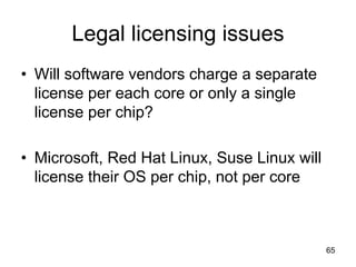 65
Legal licensing issues
• Will software vendors charge a separate
license per each core or only a single
license per chip?
• Microsoft, Red Hat Linux, Suse Linux will
license their OS per chip, not per core
 