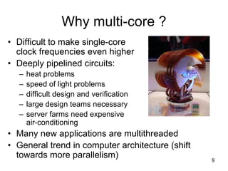 9
Why multi-core ?
• Difficult to make single-core
clock frequencies even higher
• Deeply pipelined circuits:
– heat problems
– speed of light problems
– difficult design and verification
– large design teams necessary
– server farms need expensive
air-conditioning
• Many new applications are multithreaded
• General trend in computer architecture (shift
towards more parallelism)
 