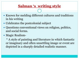 Salman ‘s writing style
 Known for melding different cultures and traditions
in his writing
 Celebrates the postcolonial subject
 Questions conventional views on religion, politics,
and social forms.
 Magic Realism-
* A style of painting and literature in which fantastic
or imaginary and often unsettling image or event are
depicted in a sharply detailed realistic manner.
 
