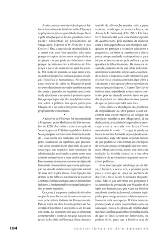 Assim, parece-nos inevitável que os leitores das saborosas histórias sobre Florença
se perguntem pela originalidade do que lêem
e pela relação que os textos guardam com o
núcleo conceitual do pensamento de
Maquiavel, exposto n’O Príncipe e nos
Discorsi. Ora, a questão da originalidade é,
a nosso ver, uma boa questão, não tanto
porque se espera de um autor original obras
originais – o que pode ser falacioso – mas
porque permite-nos ler a História de Florença a partir do contexto no qual foi escrita. Por contexto entenda-se aqui tanto a tradição historiográfica italiana quanto a tradição filosófica e humanística. No primeiro
caso, trata-se de saber se Maquiavel pode
ser considerado um inovador também na arte
de contar o passado; no segundo caso, tratase de relacionar a resposta à primeira questão, qualquer que seja ela, aos debates teóricos sobre a política dos quais participou
Maquiavel e de onde emergiram suas obras
propriamente conceituais.
•
A História de Florença foi encomendada
a Maquiavel pelos Médicis no dia 8 de novembro de 1520. Até então – com a exceção de
Veneza, que em 1516 havia pedido a Andrea
Navagero para escrever uma história da cidade – essa tarefa era realizada, em Florença,
pelos secretários da república, que procuravam dessa maneira fazer algo mais do que se
encarregar dos negócios mais imediatos da
administração, realizando a ponte entre seus
estudos humanísticos e suas tarefas políticas.
Essa maneira de encarar as coisas era típica do
humanista renascentista, que via na participação na vida da cidade uma expressão natural
de suas convicções éticas. Essa ligação não
deixou de ter reflexos na maneira de escrever
a história, fazendo com que, para os humanistas
italianos, o fundamental fosse o papel educativo
dos eventos narrados.
Ora, esse é um ponto conhecido de todos
os que de uma forma ou de outra se interessam pela cultura italiana do Renascimento.
Para o leitor da obra historiográfica do Secretário Florentino é um ponto a ser levado
em conta, no momento em que se pretende
compreender o contexto no qual nasceu seu
relato da história de Florença. Para clarear o

184

sentido da afirmação anterior vale a pena
recorrer, ainda que de maneira breve, ao
Aticus de G. Pontano (1429-1503). Ele foi o
livro fundamental para toda a historiografia
do quattrocento, pois mostrou de maneira
clara e direta que a busca dos exemplos adequados no passado e o caráter educativo e
pragmático da história constituíam a chave
para a compreensão de sua importância, para
os que se interessavam pela política e pelas
questões de filosofia moral. De maneira resumida, podemos dizer que cabia ao historiador imitar os mestres do passado, escolhendo os fatos e dispondo-os de tal maneira que
o leitor fosse levado a aprender algo sobre a
vida moral e não apenas sobre o ocorrido em
outras épocas e lugares. Cícero e Tito-Lívio
tinham uma importância crucial nesse contexto, pois serviam de modelo tanto no que
diz respeito à narrativa dos eventos quanto
do que se podia aprender com eles.
Uma primeira abordagem do problema
da originalidade da obra parece assim encontrar uma chave preciosa de solução na
oposição manifesta por Maquiavel, já na
dedicatória, a toda história que não se preocupe com a verdade dos fatos (“non
maculando la veritá...”) e que se perde na
busca da melhor forma de exposição de acontecimentos, cuja relevância depende do fato
de que podem se transformar em exemplos
de verdades morais e não pelo que nos mostram. Maquiavel seria, assim, um crítico da
tradição da história educativa e sua obra
histórica tão revolucionária quanto seus escritos políticos.
Essa interpretação está longe de ser falsa, e fornece, a nosso ver, a primeira pista
para o leitor que se lança na aventura de
decifrar o texto de um historiador tão particular. Mas o que devemos nos perguntar é
se, munidos da certeza de que Maquiavel se
opôs aos humanistas, que viam na história
uma fonte de educação moral, estamos equipados para compreender o relato maquiaveliano em toda sua riqueza. O leitor contemporâneo pode se sentir reconfortado com essa
indicação, pois a exigência de objetividade
lhe é tão familiar quanto lhe é estranha a idéia
de que os fatos devem ser distorcidos, ou
podem sê-lo, para que a história seja de

R E V I S T A U S P , S Ã O P A U L O ( 2 9 ) : 1 8 2 - 1 8 8, M A R Ç O / M A I O 1 9 9 6

 