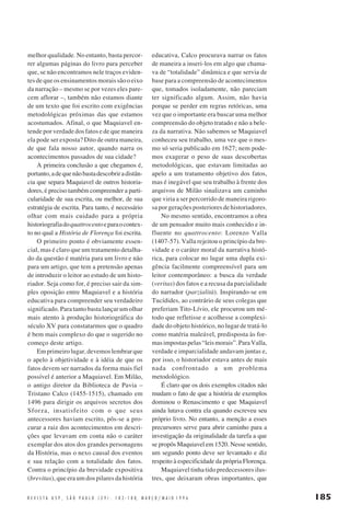 melhor qualidade. No entanto, basta percorrer algumas páginas do livro para perceber
que, se não encontramos nele traços evidentes de que os ensinamentos morais são o eixo
da narração – mesmo se por vezes eles parecem aflorar –, também não estamos diante
de um texto que foi escrito com exigências
metodológicas próximas das que estamos
acostumados. Afinal, o que Maquiavel entende por verdade dos fatos e de que maneira
ela pode ser exposta? Dito de outra maneira,
de que fala nosso autor, quando narra os
acontecimentos passados de sua cidade?
A primeira conclusão a que chegamos é,
portanto, a de que não basta descobrir a distância que separa Maquiavel de outros historiadores, é preciso também compreender a particularidade de sua escrita, ou melhor, de sua
estratégia de escrita. Para tanto, é necessário
olhar com mais cuidado para a própria
historiografia do quattrocento e para o contexto no qual a História de Florença foi escrita.
O primeiro ponto é obviamente essencial, mas é claro que um tratamento detalhado da questão é matéria para um livro e não
para um artigo, que tem a pretensão apenas
de introduzir o leitor ao estudo de um historiador. Seja como for, é preciso sair da simples oposição entre Maquiavel e a história
educativa para compreender seu verdadeiro
significado. Para tanto basta lançar um olhar
mais atento à produção historiográfica do
século XV para constatarmos que o quadro
é bem mais complexo do que o sugerido no
começo deste artigo.
Em primeiro lugar, devemos lembrar que
o apelo à objetividade e à idéia de que os
fatos devem ser narrados da forma mais fiel
possível é anterior a Maquiavel. Em Milão,
o antigo diretor da Biblioteca de Pavia –
Tristano Calco (1455-1515), chamado em
1496 para dirigir os arquivos secretos dos
Sforza, insatisfeito com o que seus
antecessores haviam escrito, pôs-se a procurar a raiz dos acontecimentos em descrições que levavam em conta não o caráter
exemplar dos atos dos grandes personagens
da História, mas o nexo causal dos eventos
e sua relação com a totalidade dos fatos.
Contra o princípio da brevidade expositiva
(brevitas), que era um dos pilares da história

educativa, Calco procurava narrar os fatos
de maneira a inseri-los em algo que chamava de “totalidade” dinâmica e que servia de
base para a compreensão de acontecimentos
que, tomados isoladamente, não pareciam
ter significado algum. Assim, não havia
porque se perder em regras retóricas, uma
vez que o importante era buscar uma melhor
compreensão do objeto tratado e não a beleza da narrativa. Não sabemos se Maquiavel
conheceu seu trabalho, uma vez que o mesmo só seria publicado em 1627; nem podemos exagerar o peso de suas descobertas
metodológicas, que estavam limitadas ao
apelo a um tratamento objetivo dos fatos,
mas é inegável que seu trabalho à frente dos
arquivos de Milão sinalizava um caminho
que viria a ser percorrido de maneira rigorosa por gerações posteriores de historiadores.
No mesmo sentido, encontramos a obra
de um pensador muito mais conhecido e influente no quattrocento: Lorenzo Valla
(1407-57). Valla rejeitou o princípio da brevidade e o caráter moral da narrativa histórica, para colocar no lugar uma dupla exigência facilmente compreensível para um
leitor contemporâneo: a busca da verdade
(veritas) dos fatos e a recusa da parcialidade
do narrador (parzialità). Inspirando-se em
Tucídides, ao contrário de seus colegas que
preferiam Tito-Lívio, ele procurou um método que refletisse e acolhesse a complexidade do objeto histórico, no lugar de tratá-lo
como matéria maleável, predisposta às formas impostas pelas “leis morais”. Para Valla,
verdade e imparcialidade andavam juntas e,
por isso, o historiador estava antes de mais
nada confrontado a um problema
metodológico.
É claro que os dois exemplos citados não
mudam o fato de que a história de exemplos
dominou o Renascimento e que Maquiavel
ainda lutava contra ela quando escreveu seu
próprio livro. No entanto, a menção a esses
precursores serve para abrir caminho para a
investigação da originalidade da tarefa a que
se propôs Maquiavel em 1520. Nesse sentido,
um segundo ponto deve ser levantado e diz
respeito à especificidade da própria Florença.
Maquiavel tinha tido predecessores ilustres, que deixaram obras importantes, que

R E V I S T A U S P , S Ã O P A U L O ( 2 9 ) : 1 8 2 - 1 8 8, M A R Ç O / M A I O 1 9 9 6

185

 