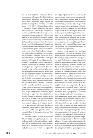 lhe serviriam de fonte e inspiração. Devemos destacar pelo menos dois historiadores
e humanistas florentinos que influenciaram
nosso autor e ao mesmo tempo fugiram do
padrão historiográfico corrente: Leonardo
Bruni (1370-1444) e Poggio Bracciolini
(1380-1459). Bruni, sobretudo, escreveu
uma história de Florença que ultrapassava
os limites da história educativa, ligando intimamente suas preocupações teóricas com
a narração dos acontecimentos mais importantes de sua cidade e que já haviam servido
de fio condutor para os cronistas florentinos
do trecento (Villani, Compagni, Stefani). Ao
contrário, no entanto, desses escritores, que
se preocuparam apenas em colecionar fatos
curiosos ou extraordinários, Bruni introduziu um conceito essencial para a compreensão da história florentina: o conceito de liberdade. Para ele, compreender a formação
e o desenvolvimento de sua cidade era compreender a relação que os diversos acontecimentos tinham com a liberdade e com as
instituições que a representavam. Essa maneira de pensar o ofício do historiador introduzia limitações no trabalho de Bruni, uma
vez que seu próprio tempo e os governos aos
quais serviu não eram o exemplo vivo do
que defendia como modelo teórico de uma
república livre. Isso conduziu-o muitas vezes a falsificar dados e mesmo a tirar conclusões absurdas quanto à origem de Florença, o que seria duramente criticado por
Maquiavel, às vezes mesmo de maneira injusta. O que cabe ressaltar, no entanto, é que
com Bruni os laços entre filosofia política e
história ficaram evidentes e abriram a via
que iria se desenvolver justamente com
Maquiavel. Longe das generalidades da história educativa, à qual serviram à sua maneira, os antigos secretários da República
Florentina procuraram escrever uma história que tinha em grande conta a
especificidade da formação social que lhes
interessava.
Ao começarmos a ler o historiador
Maquiavel devemos, portanto, evitar a tentação de conferir-lhe originalidade a qualquer preço, abandonando o estudo infinitamente mais complexo de seus laços com a
tradição. Mas se não podemos no espaço de

186

um artigo explorar essa via, podemos pelo
menos esboçar uma resposta para a questão
que colocamos no começo. Ora, se nossas
observações anteriores são válidas, devemos
inicialmente descartar a idéia de que basta
reconhecer as críticas de Maquiavel à história educativa para encontrar a explicação da
originalidade de sua abordagem. Resta-nos,
assim, seja aceitar a herança múltipla com a
qual esteve confrontado nosso autor como
sinal de seu pertencimento à sua época e,
dessa maneira, negar a originalidade de sua
obra, seja abandonar a simplificação da tese
da ruptura sobre a qual já falamos, para tentar encontrar um outro caminho capaz de
solucionar nosso problema.
A nosso ver, a segunda via é a correta,
mas mais uma vez tentar segui-la até o fim
implicaria num estudo extenso da filosofia de
Maquiavel, o que evidentemente não é possível aqui. Podemos, no entanto, buscar um
atalho, se tomarmos como certo o que quase
todos os intérpretes afirmam, a saber, que
Maquiavel é extremamente original no domínio da filosofia política. Trata-se, assim,
de saber se essa originalidade teórica tem
reflexos diretos na obra que estamos analisando, de forma a produzir uma ruptura com
a tradição muito mais radical do que a que já
apontamos. Lendo suas obras políticas, somos confrontados a uma variedade de afirmações sobre a história, muitas das quais
encontraremos expostas de maneira breve no
curso de suas descrições do passado
florentino. Mas o que poderia se converter
em novo impasse encontra uma solução possível, exatamente porque nosso autor segue
muitas das regras da história educativa, dividindo a história em livros e escrevendo capítulos introdutórios, que contêm reflexões
gerais sobre os temas que serão tratados. O
espaço, que os manuais de história educativa
reservavam para a apresentação dos princípios morais diretivos do bom uso da razão, se
converte, com Maquiavel, no lugar onde se
afirma sua distância em relação a seu tempo.
Assim como já fizera n’O Príncipe, quando
adotara a fórmula tradicional dos tratados de
aconselhamento dos governantes (speculum
principis), para melhor demarcar o território
das conquistas teóricas que empreendeu,

R E V I S T A U S P , S Ã O P A U L O ( 2 9 ) : 1 8 2 - 1 8 8, M A R Ç O / M A I O 1 9 9 6

 