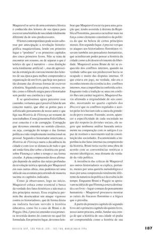 Maquiavel se serve de uma estrutura clássica
e conhecida dos leitores de sua época para
escrever uma história de sua cidade totalmente
diferente da de seus predecessores.
O leitor contemporâneo pode assim saborear por antecipação a revolução historiográfica maquiaveliana, lendo em primeiro
lugar o “proêmio” e os primeiros capítulos
dos cinco primeiros livros. Não se trata de
encontrar um resumo, ou de separar o que é
teórico do que é narrativo – essa distinção
seria totalmente artificial –, mas de aproveitar da estratégia de convencimento dos leitores de sua época para melhor compreender a
organização de um livro, que hoje nos parece
tão distante das diversas formas de escrever
a história. Seguindo essa pista, veremos, então, como o filósofo migra para o historiador
sem perder sua coerência e rigor.
E se quiséssemos agora percorrer esse
caminho, veríamos que é possível falar de um
conceito matriz, que abre as portas para o
sofisticado pensamento de nosso autor e que
liga sua História de Florença ao restante de
seus trabalhos. Como já mostrou Felix Gilbert,
esse conceito é o de corrupção. Corrupção
que devemos entender no sentido clássico,
ou seja, corrupção do tempo e das formas
políticas e não simplesmente institucional ou
pessoal. Segundo o historiador americano, a
História de Florença narra a decadência da
cidade e com isso se distancia de tudo o que
até então fora dito sobre a história em geral,
sobre Florença e sobre o tempo e sua forma
circular. A plena compreensão dessa afirmação depende da análise das raízes profundas
da revolução teórica operada por Maquiavel
em suas outras obras, mas podemos ter uma
idéia de sua aventura percorrendo de maneira
sucinta os capítulos indicados.
Como já observamos, logo no início,
Maquiavel coloca como essencial a busca
da verdade dos fatos históricos e não mais a
dos princípios morais. Essa exigência permite-lhe desencadear um ataque vigoroso
contra os historiadores, que de forma direta
ou indireta haviam servido à história
educativa, como foi o caso de Bruni e de
Poggio. Ora, é preciso entender essa primeira investida dentro do contexto no qual foi
formulada. Em primeiro lugar, devemos lem-

brar que Maquiavel escrevia para uma geração que, tendo assistido à derrota da República Florentina, passara a acreditar mais na
força como elemento constitutivo da política do que na beleza de certos princípios
morais. Em segundo lugar, é preciso ver que
os ataques aos historiadores florentinos visavam também aos pensadores humanistas,
que acreditavam poder pensar a história da
cidade como a do desenvolvimento da liberdade. Maquiavel acusa Bruni de ter se esquecido dos conflitos internos, quando na
verdade sabia que seu predecessor havia se
ocupado e muito das disputas internas. O
que estava em jogo, na verdade, não era o
reconhecimento da existência dos conflitos
internos, mas a importância conferida a eles.
Enquanto toda a tradição se unia em conferir-lhes um caráter negativo, Maquiavel havia afirmado a originalidade de seu caminho, mostrando no quarto capítulo dos
Discorsi que os conflitos regulados e aceitos pelas leis haviam sido a causa da grandeza do povo romano. Fazendo, assim, aparecer a especificidade de cada sociedade no
que diz respeito às divisões sociais, ele sugere que nenhuma análise baseada unicamente na comparação com os antigos é capaz de restituir o movimento real de constituição das sociedades. Escamoteando a importância das lutas internas na compreensão
da história, Bruni teria escrito uma obra de
acordo com as conveniências retóricas e
mesmo ideológicas, mas distante da verdade da vida política.
A insistência das críticas de Maquiavel
aos outros historiadores se explica, portanto, menos por uma querela metodológica e
mais por uma compreensão totalmente diferente da natureza da política e da essência do
tempo. Enquanto Bruni e Poggio se apoiavam na idéia de que Florença estava destinada a ser livre – lugar-comum do pensamento
humanista – Maquiavel procurava mostrar
as raízes do fracasso florentino e a lógica
que o presidiu.
A partir do primeiro capítulo do segundo
livro até o primeiro capítulo do quinto livro,
nosso autor procura, então, fundar sua crença de que a história de sua cidade só podia
ser compreendida como a história de sua

R E V I S T A U S P , S Ã O P A U L O ( 2 9 ) : 1 8 2 - 1 8 8, M A R Ç O / M A I O 1 9 9 6

187

 
